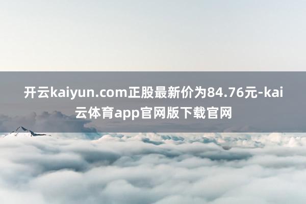 开云kaiyun.com正股最新价为84.76元-kai云体育app官网版下载官网