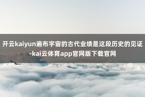 开云kaiyun遍布宇宙的古代业绩是这段历史的见证-kai云体育app官网版下载官网