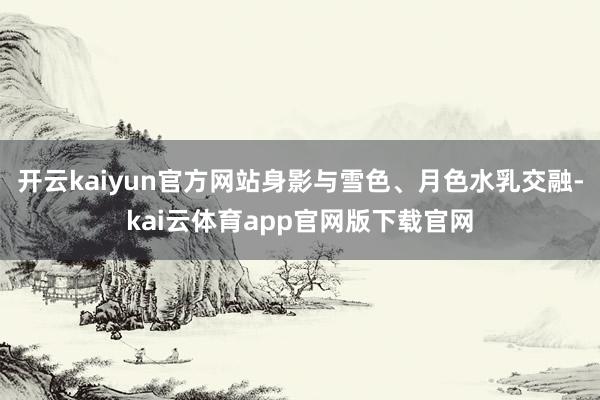 开云kaiyun官方网站身影与雪色、月色水乳交融-kai云体育app官网版下载官网