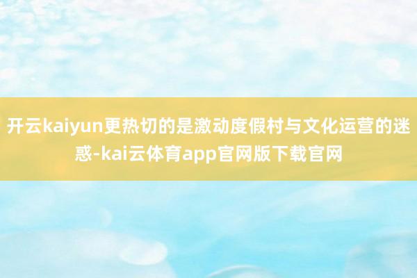 开云kaiyun更热切的是激动度假村与文化运营的迷惑-kai云体育app官网版下载官网