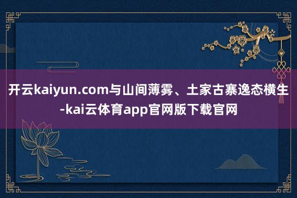 开云kaiyun.com与山间薄雾、土家古寨逸态横生-kai云体育app官网版下载官网