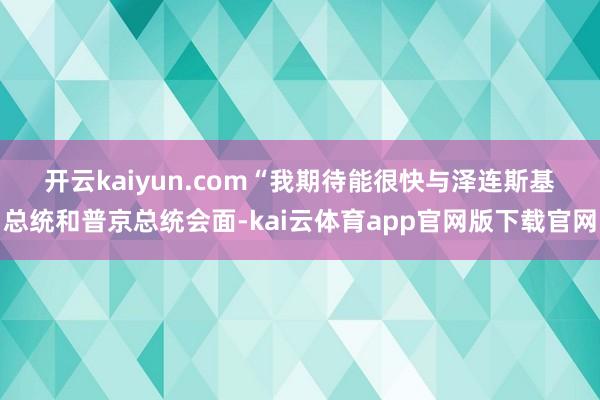 开云kaiyun.com　　“我期待能很快与泽连斯基总统和普京总统会面-kai云体育app官网版下载官网