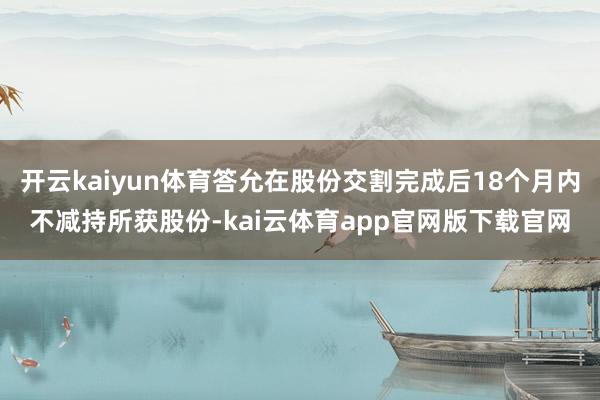 开云kaiyun体育答允在股份交割完成后18个月内不减持所获股份-kai云体育app官网版下载官网