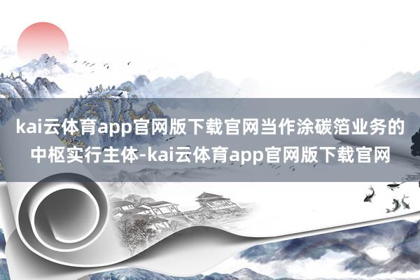 kai云体育app官网版下载官网　　当作涂碳箔业务的中枢实行主体-kai云体育app官网版下载官网