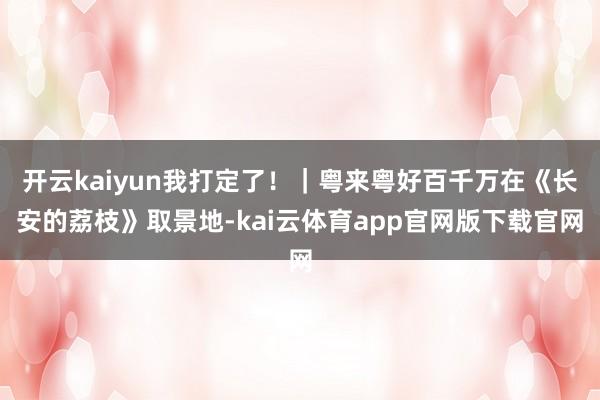 开云kaiyun我打定了！｜粤来粤好百千万在《长安的荔枝》取景地-kai云体育app官网版下载官网