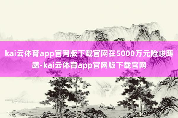 kai云体育app官网版下载官网在5000万元险峻踌躇-kai云体育app官网版下载官网