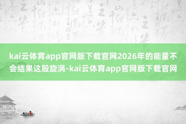 kai云体育app官网版下载官网2026年的能量不会结果这股旋涡-kai云体育app官网版下载官网