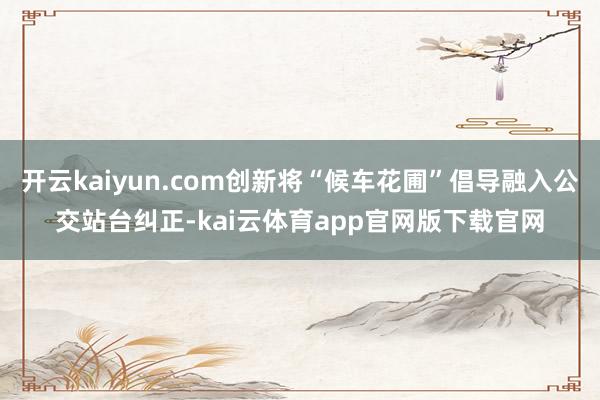 开云kaiyun.com创新将“候车花圃”倡导融入公交站台纠正-kai云体育app官网版下载官网