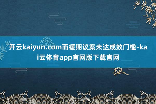 开云kaiyun.com而缓期议案未达成效门槛-kai云体育app官网版下载官网