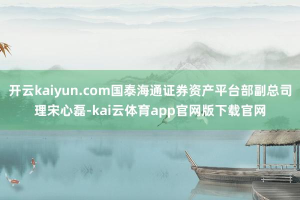 开云kaiyun.com国泰海通证券资产平台部副总司理宋心磊-kai云体育app官网版下载官网