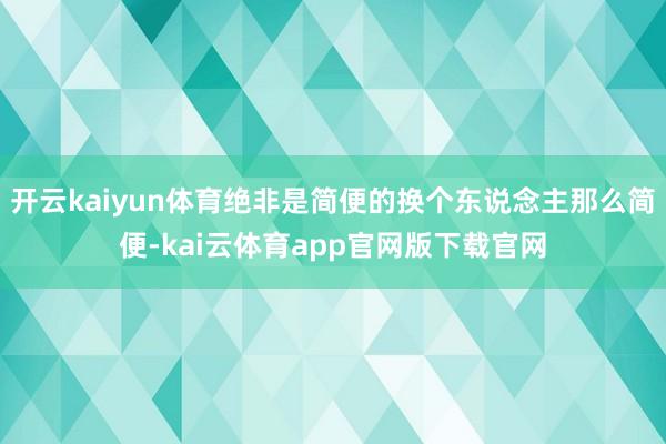 开云kaiyun体育绝非是简便的换个东说念主那么简便-kai云体育app官网版下载官网