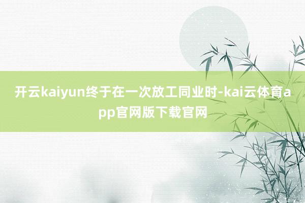 开云kaiyun终于在一次放工同业时-kai云体育app官网版下载官网