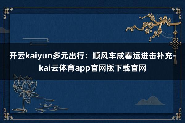 开云kaiyun 多元出行:顺风车成春运进击补充-kai云体育app官网版下载官网
